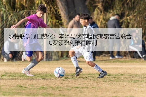 沙特联争冠白热化：本泽马状态起伏拖累吉达联合，C罗领跑利雅得胜利