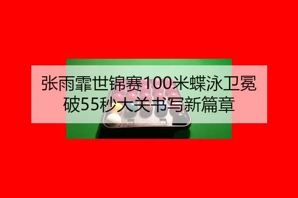 张雨霏世锦赛100米蝶泳卫冕 破55秒大关书写新篇章
